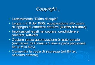 Copyright  1 Letteralmente “Diritto di copia” Legge n.518 del 1992: equiparazione alle opere di ingegno di carattere creativo ( Diritto d’autore ) Implicazioni legali nel copiare, condividere e prestare software Copiare senza autorizzazione è reato penale (reclusione da 6 mesi a 3 anni e pena pecuniaria fino a €15.493)  Consentita la copia di sicurezza (art.64 ter, secondo comma) 