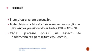 11 PROCESSOS
• É um programa em execução.
• Pode obter-se a lista dos processos em execução no
SO Windows pressionando as teclas CTRL + ALT + DEL.
• Cada processo possui um espaço de
endereçamento para leitura e/ou escrita.
Curso Profissional de Gestão e Programação de Sistemas
Informáticos
 