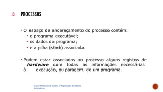 • O espaço de endereçamento do processo contém:
• o programa executável;
• os dados do programa;
• e a pilha (stack) associada.
• Podem estar associados ao processo alguns registos de
hardware com todas as informações necessárias
à execução, ou paragem, de um programa.
Curso Profissional de Gestão e Programação de Sistemas
Informáticos
13 PROCESSOS
 