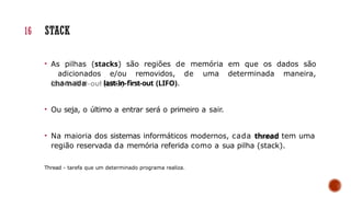 • As pilhas (stacks) são regiões de memória em que os dados são
adicionados e/ou removidos, de uma determinada maneira,
chamada last-in-first-out (LIFO).
• Ou seja, o último a entrar será o primeiro a sair.
• Na maioria dos sistemas informáticos modernos, cada thread tem uma
região reservada da memória referida como a sua pilha (stack).
Thread - tarefa que um determinado programa realiza.
16 STACK
 