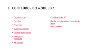 • Caraterísticas
• Funções
• Processos
• Núcleo ou kernel
• Sistema de ficheiros
• Proteção e
fiabilidade
• Job control
• Classificação dos SO
• Partilha de informação e comunicação
entre
computadores
2 CONTEÚDOS DO MÓDULO 1
 