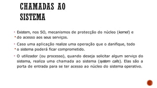 CHAMADAS AO
SISTEMA
• Existem, nos SO, mecanismos de protecção do núcleo (kernel) e
 do acesso aos seus serviços.
• Caso uma aplicação realize uma operação que o danifique, todo
 o sistema poderá ficar comprometido.
• O utilizador (ou processo), quando deseja solicitar algum serviço do
sistema, realiza uma chamada ao sistema (system calls). Elas são a
porta de entrada para se ter acesso ao núcleo do sistema operativo.
 