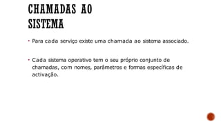 CHAMADAS AO
SISTEMA
• Para cada serviço existe uma chamada ao sistema associado.
• Cada sistema operativo tem o seu próprio conjunto de
chamadas, com nomes, parâmetros e formas específicas de
activação.
 