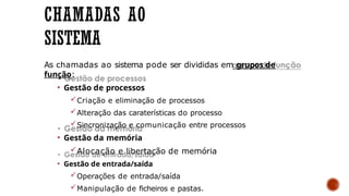 CHAMADAS AO
SISTEMA
As chamadas ao sistema pode ser divididas em grupos de
função:
• Gestão de processos
Criação e eliminação de processos
Alteração das caraterísticas do processo
Sincronização e comunicação entre processos
• Gestão da memória
Alocação e libertação de memória
• Gestão de entrada/saída
Operações de entrada/saída
Manipulação de ficheiros e pastas.
 