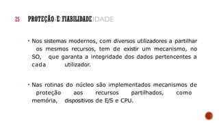 • Nos sistemas modernos, com diversos utilizadores a partilhar
os mesmos recursos, tem de existir um mecanismo, no
SO, que garanta a integridade dos dados pertencentes a
cada utilizador.
• Nas rotinas do núcleo são implementados mecanismos de
proteção aos recursos partilhados, como
memória, dispositivos de E/S e CPU.
25 PROTEÇÃO E FIABILIDADE
 
