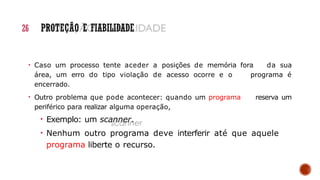 26 PROTEÇÃO E FIABILIDADE
• Caso um processo tente aceder a posições de memória fora da sua
área, um erro do tipo violação de acesso ocorre e o programa é
encerrado.
• Outro problema que pode acontecer: quando um programa reserva um
periférico para realizar alguma operação,
• Exemplo: um scanner.
• Nenhum outro programa deve interferir até que aquele
programa liberte o recurso.
 