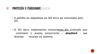• A partilha de dispositivos de E/S deve ser controlada pelo
SO.
• O SO deve implementar mecanismos de proteção que
controlem o acesso concorrente – deadlock - aos
diversos recursos do sistema.
27 PROTEÇÃO E FIABILIDADE
 