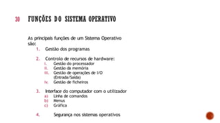 As principais funções de um Sistema Operativo
são:
1. Gestão dos programas
2. Controlo de recursos de hardware:
i. Gestão do processador
ii. Gestão da memória
iii. Gestão de operações de I/O
(Entrada/Saída)
iv. Gestão de ficheiros
3. Interface do computador com o utilizador
a) Linha de comandos
b) Menus
c) Gráfica
4. Segurança nos sistemas operativos
30 FUNÇÕES DO SISTEMA OPERATIVO
 