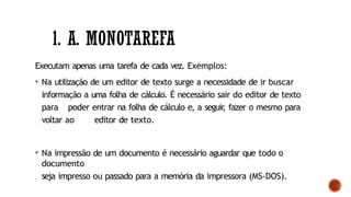 1. A. MONOTAREFA
Executam apenas uma tarefa de cada vez. Exemplos:
• Na utilização de um editor de texto surge a necessidade de ir buscar
informação a uma folha de cálculo. É necessário sair do editor de texto
para poder entrar na folha de cálculo e, a seguir
, fazer o mesmo para
voltar ao editor de texto.
• Na impressão de um documento é necessário aguardar que todo o
documento
seja impresso ou passado para a memória da impressora (MS-DOS).
 