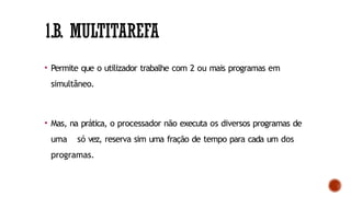 1.B. MULTITAREFA
• Permite que o utilizador trabalhe com 2 ou mais programas em
simultâneo.
• Mas, na prática, o processador não executa os diversos programas de
uma só vez, reserva sim uma fração de tempo para cada um dos
programas.
 