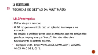 1.B.2Preemptiva
• Melhor do que a anterior.
• O SO recupera o controlo caso um aplicativo interrompa a sua
execução.
No entanto, o utilizador perde todos os trabalhos que não tenham sido
guardados no programa que “travou”. Mas, não influencia o
funcionamento do restante sistema.
• Exemplos: UNIX, Linux,Win95,Win98,WinMe,WinNT, Win2000,
WinXP, MAC OS 8, OS/2.
35
1.B. MULTITAREFA
TÉCNICAS DE GESTÃO DA MULTITAREFA
 