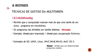 1.B. MULTITAREFA
36
TÉCNICAS DE GESTÃO DA MULTITAREFA
1.B.3.Multithreading
• Permite que o computador execute mais do que uma tarefa de um
único programa em simultâneo.
• Os programas são divididos em tarefas distintas – threads.
• Exemplo: thread para impressão / thread para recuperação ficheiros.
• Exemplos de SO: UNIX, Linux, Win7,Win8,Win10, MAC OS X
Thread - tarefa que um determinado
programa realiza.
 