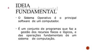 IDEIA
FUNDAMENTAL
• O Sistema Operativo é o principal
software de um computador.
• É um conjunto de programas que faz a
gestão dos recursos físicos e lógicos, e
das operações fundamentais de um
sistema de computação.
4
 