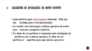 • Cada periférico gere interrupções (interrupts - IRQ) que
são enviadas para o microprocessador.
• Ao receber uma interrupção o sistema operativo dá ordem
para executar o programa respetivo.
• É o driver de um periférico o responsável pela interligação do
periférico com o sistema operativo. O driver de um
periférico é específico para cada sistema operativo.
43 2.III.GESTÃO DE OPERAÇÕES DE INPUT/OUTPUT
 