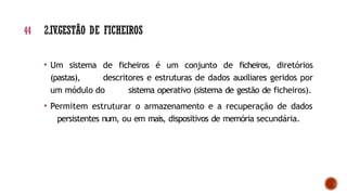 • Um sistema de ficheiros é um conjunto de ficheiros, diretórios
(pastas), descritores e estruturas de dados auxiliares geridos por
um módulo do sistema operativo (sistema de gestão de ficheiros).
• Permitem estruturar o armazenamento e a recuperação de dados
persistentes num, ou em mais, dispositivos de memória secundária.
44 2.IV.GESTÃO DE FICHEIROS
 