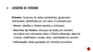 Ficheiro: Conjunto de dados persistentes, geralmente
relacionados, identificado por um nome. É composto por:
• Nome: identifica o ficheiro perante o utilizador;
• Descritor de ficheiro: estrutura de dados em memória
secundária com informação sobre o ficheiro (dimensão, datas de
criação, modificação e acesso, dono, autorizações de acesso):
• Informação: dados guardados em memória secundária.
46 2.IV.GESTÃO DE FICHEIROS
 