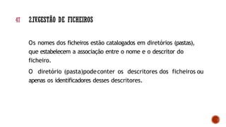 Os nomes dos ficheiros estão catalogados em diretórios (pastas),
que estabelecem a associação entre o nome e o descritor do
ficheiro.
O diretório (pasta)podeconter os descritores dos ficheiros ou
apenas os identificadores desses descritores.
47 2.IV.GESTÃO DE FICHEIROS
 