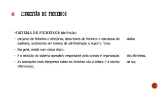 48 2.IV.GESTÃO DE FICHEIROS
SISTEMA DE FICHEIROS (definição)
• conjunto de ficheiros e diretórios, descritores de ficheiros e estruturas de dados
auxiliares, autónomos em termos de administração e suporte físico.
• Em geral, reside num único disco.
• é o módulo do sistema operativo responsável pelo acesso e organização dos ficheiros.
• As operações mais frequentes sobre os ficheiros são a leitura e a escrita da sua
informação.
 