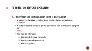 3. Interface do computador com o utilizador
• A qualidade e facilidade de utilização da interface facilita o trabalho do
utilizador.
• A parte do sistema operativo que faz de interface com o utilizador é designada
por
shell.
• Três tipos de interface:
a) Interface de linha de comandos
b) Interface baseada em menus
c) Interface gráfica
50 FUNÇÕES DO SISTEMA OPERATIVO
 