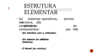 ESTRUTURA
ELEMENTAR
• Os sistemas operativos,
em
estrutura, são
constituídos
termos
de
por três
conjuntos de
componentes:
o Um interface com o utilizador;
o Um sistema de utilitários
(básicos);
o O Kernel (ou núcleo).
5
 