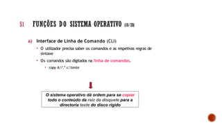 a) Interface de Linha de Comando (CLI)
• O utilizador precisa saber os comandos e as respetivas regras de
sintaxe
• Os comandos são digitados na linha de comandos.
• copy A:*.* c:teste
O sistema operativo dá ordem para se copiar
todo o conteúdo da raiz da disquete para a
directoria teste do disco rígido
51 FUNÇÕES DO SISTEMA OPERATIVO (10/20)
 