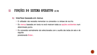 b) Interface baseada em menus
• O utilizador não necessita memorizar os comandos e a sintaxe de escrita
• Os menus baseados em texto no ecrã mostram todas as opções existentes num
determinado ponto.
• Os comandos normalmente são seleccionados com o auxílio das teclas de seta e de
seguida
pressionando Enter.
53 FUNÇÕES DO SISTEMA OPERATIVO (12/20)
 