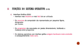 c) Interface Gráfica (GUI)
• Interface mais intuitiva e mais fácil de ser utilizada
• Os recursos do computador são representados por pequenas figuras,
designadas
por ícones.
• Os programas são executados em janelas dimensionáveis, facilitando a
mudança entre programas
• Os sistemas operativos com interface gráfica exigem hardware mais evoluído
e consequentemente mais caro.
55 FUNÇÕES DO SISTEMA OPERATIVO (14/20)
 