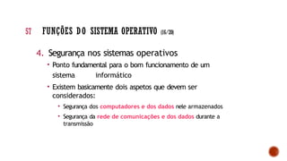 4. Segurança nos sistemas operativos
• Ponto fundamental para o bom funcionamento de um
sistema informático
• Existem basicamente dois aspetos que devem ser
considerados:
• Segurança dos computadores e dos dados nele armazenados
• Segurança da rede de comunicações e dos dados durante a
transmissão
57 FUNÇÕES DO SISTEMA OPERATIVO (16/20)
 