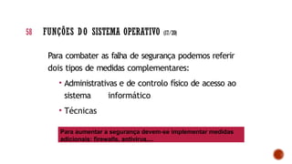 Para combater as falha de segurança podemos referir
dois tipos de medidas complementares:
• Administrativas e de controlo físico de acesso ao
sistema informático
• Técnicas
Para aumentar a segurança devem-se implementar medidas
adicionais: firewalls, antivírus,...
58 FUNÇÕES DO SISTEMA OPERATIVO (17/20)
 