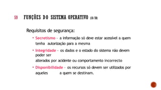 Requisitos de segurança:
• Secretismo – a informação só deve estar acessível a quem
tenha autorização para a mesma
• Integridade – os dados e o estado do sistema não devem
poder ser
alterados por acidente ou comportamento incorrecto
• Disponibilidade – os recursos só devem ser utilizados por
aqueles a quem se destinam.
59 FUNÇÕES DO SISTEMA OPERATIVO (18/20)
 