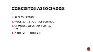 CONCEITOS ASSOCIADOS
1. NÚCLEO / KERNEL
2. PROCESSOS / STACK / JOB CONTROL
3. CHAMADAS AO SISTEMA / SYSTEM
CALLS
4. PROTEÇÃO E FIABILIDADE
 