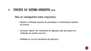 Para se conseguirem estes requisitos:
• Recolha e verificação exaustiva de autorizações e monitorização constante
do sistema
• Conceção “aberta” dos mecanismos de segurança, para que possam ser
verificados por peritos externos.
• Facilidade do uso dos mecanismos de segurança.
61 FUNÇÕES DO SISTEMA OPERATIVO (20/20)
 