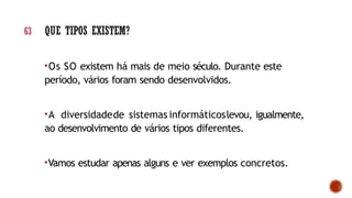 •Os SO existem há mais de meio século. Durante este
período, vários foram sendo desenvolvidos.
•A diversidadede sistemas informáticoslevou, igualmente,
ao desenvolvimento de vários tipos diferentes.
•Vamos estudar apenas alguns e ver exemplos concretos.
63 QUE TIPOS EXISTEM?
 