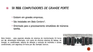 • Existem em grandes empresas.
• São instalados em Data Centers*.
• Orientado para o processamento simultâneo de inúmeras
tarefas.
Data Centers – salas especiais dotadas de sistemas de monitorização 24 horas
por dia, alimentação ininterrupta, com apoio de diversos sistemas de backup, de
energia, ar condicionado, sistema de deteção e extinção de incêndios e acesso
condicionado, com segurança 24 horas por dia. Exemplo: bancos.
66 SO PARA COMPUTADORES DE GRANDE PORTE
 