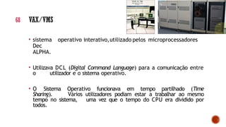 • sistema operativo interativo,utilizado pelos microprocessadores
Dec
ALPHA.
• Utilizava DCL (Digital Command Language) para a comunicação entre
o utilizador e o sistema operativo.
• O Sistema Operativo funcionava em tempo partilhado (Time
Sharing). Vários utilizadores podiam estar a trabalhar ao mesmo
tempo no sistema, uma vez que o tempo do CPU era dividido por
todos.
68 VAX/VMS
 