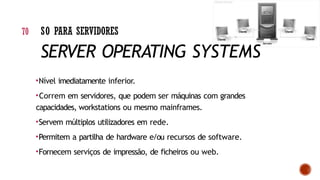 •Nível imediatamente inferior.
•Correm em servidores, que podem ser máquinas com grandes
capacidades, workstations ou mesmo mainframes.
•Servem múltiplos utilizadores em rede.
•Permitem a partilha de hardware e/ou recursos de software.
•Fornecem serviços de impressão, de ficheiros ou web.
70 SO PARA SERVIDORES
SERVER OPERATING SYSTEMS
 