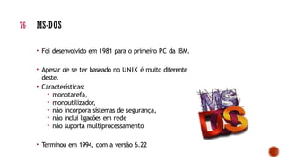 • Foi desenvolvido em 1981 para o primeiro PC da IBM.
• Apesar de se ter baseado no UNIX é muito diferente
deste.
• Características:
• monotarefa,
• monoutilizador,
• não incorpora sistemas de segurança,
• não inclui ligações em rede
• não suporta multiprocessamento
• Terminou em 1994, com a versão 6.22
76 MS-DOS
 