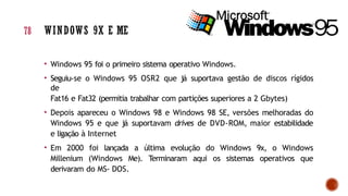 • Windows 95 foi o primeiro sistema operativo Windows.
• Seguiu-se o Windows 95 OSR2 que já suportava gestão de discos rígidos
de
Fat16 e Fat32 (permitia trabalhar com partições superiores a 2 Gbytes)
• Depois apareceu o Windows 98 e Windows 98 SE, versões melhoradas do
Windows 95 e que já suportavam drives de DVD-ROM, maior estabilidade
e ligação à Internet
• Em 2000 foi lançada a última evolução do Windows 9x, o Windows
Millenium (Windows Me). Terminaram aqui os sistemas operativos que
derivaram do MS- DOS.
78 WINDOWS 9X E ME
 