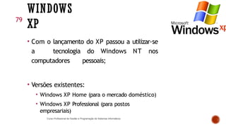 WINDOWS
XP
• Com o lançamento do XP passou a utilizar-se
a tecnologia do Windows NT nos
computadores pessoais;
• Versões existentes:
• Windows XP Home (para o mercado doméstico)
• Windows XP Professional (para postos
empresariais)
Curso Profissional de Gestão e Programação de Sistemas Informáticos
79
 
