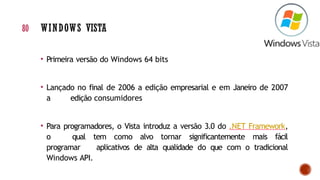 • Primeira versão do Windows 64 bits
• Lançado no final de 2006 a edição empresarial e em Janeiro de 2007
a edição consumidores
• Para programadores, o Vista introduz a versão 3.0 do .NET Framework,
o qual tem como alvo tornar significantemente mais fácil
programar aplicativos de alta qualidade do que com o tradicional
Windows API.
80 WINDOWS VISTA
 