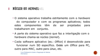 • O sistema operativo trabalha estritamente com o hardware
do computador e com os programas aplicativos; todos
estes componentes têm de ser projetados para
trabalharem em conjunto.
• A parte do sistema operativo que faz a interligação com o
hardware chama-se núcleo (kernel).
• Cada software aplicativo (ex.: Office) é desenvolvido para
funcionar num SO específico. Existe um Office para PC,
outro para MAC, outro para Linux, etc.
Curso Profissional de Gestão e Programação de Sistemas
Informáticos
8 NÚCLEO OU KERNEL
 