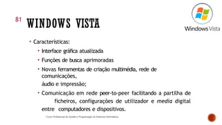 WINDOWS VISTA
• Características:
• Interface gráfica atualizada
• Funções de busca aprimoradas
• Novas ferramentas de criação multimédia, rede de
comunicações,
áudio e impressão;
• Comunicação em rede peer-to-peer facilitando a partilha de
ficheiros, configurações de utilizador e media digital
entre computadores e dispositivos.
81
Curso Profissional de Gestão e Programação de Sistemas Informáticos
 