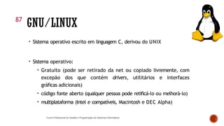 GNU/LINUX
Curso Profissional de Gestão e Programação de Sistemas Informáticos
• Sistema operativo escrito em linguagem C, derivou do UNIX
• Sistema operativo:
• Gratuito (pode ser retirado da net ou copiado livremente, com
excepão dos que contém drivers, utilitários e interfaces
gráficas adicionais)
• código fonte aberto (qualquer pessoa pode retificá-lo ou melhorá-lo)
• multiplataforma (Intel e compatíveis, Macintosh e DEC Alpha)
87
 