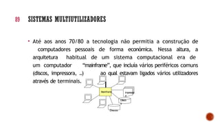 • Até aos anos 70/80 a tecnologia não permitia a construção de
computadores pessoais de forma económica. Nessa altura, a
arquitetura habitual de um sistema computacional era de
um computador “mainframe”, que incluía vários periféricos comuns
(discos, impressora, ..) ao qual estavam ligados vários utilizadores
através de terminais.
89 SISTEMAS MULTIUTILIZADORES
Mainframe Impressor
a
Disco
s
Discos
 