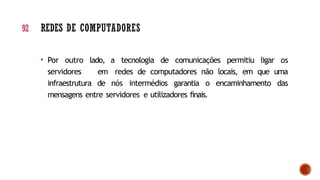 • Por outro lado, a tecnologia de comunicações permitiu ligar os
servidores em redes de computadores não locais, em que uma
infraestrutura de nós intermédios garantia o encaminhamento das
mensagens entre servidores e utilizadores finais.
92 REDES DE COMPUTADORES
 