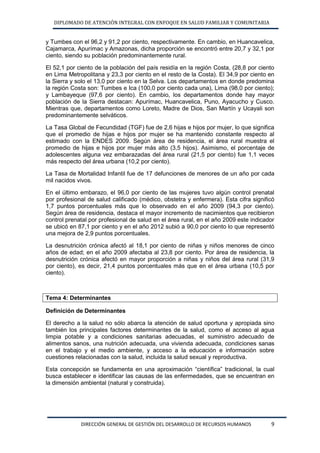 DIPLOMADO DE ATENCIÓN INTEGRAL CON ENFOQUE EN SALUD FAMILIAR Y COMUNITARIA 
DIRECCIÓN GENERAL DE GESTIÓN DEL DESARROLLO DE RECURSOS HUMANOS 9 
y Tumbes con el 96,2 y 91,2 por ciento, respectivamente. En cambio, en Huancavelica, Cajamarca, Apurímac y Amazonas, dicha proporción se encontró entre 20,7 y 32,1 por ciento, siendo su población predominantemente rural. 
El 52,1 por ciento de la población del país residía en la región Costa, (28,8 por ciento en Lima Metropolitana y 23,3 por ciento en el resto de la Costa). El 34,9 por ciento en la Sierra y solo el 13,0 por ciento en la Selva. Los departamentos en donde predomina la región Costa son: Tumbes e Ica (100,0 por ciento cada una), Lima (98,0 por ciento); y Lambayeque (97,6 por ciento). En cambio, los departamentos donde hay mayor población de la Sierra destacan: Apurímac, Huancavelica, Puno, Ayacucho y Cusco. Mientras que, departamentos como Loreto, Madre de Dios, San Martín y Ucayali son predominantemente selváticos. 
La Tasa Global de Fecundidad (TGF) fue de 2,6 hijas e hijos por mujer, lo que significa que el promedio de hijas e hijos por mujer se ha mantenido constante respecto al estimado con la ENDES 2009. Según área de residencia, el área rural muestra el promedio de hijas e hijos por mujer más alto (3,5 hijos). Asimismo, el porcentaje de adolescentes alguna vez embarazadas del área rural (21,5 por ciento) fue 1,1 veces más respecto del área urbana (10,2 por ciento). 
La Tasa de Mortalidad Infantil fue de 17 defunciones de menores de un año por cada mil nacidos vivos. 
En el último embarazo, el 96,0 por ciento de las mujeres tuvo algún control prenatal por profesional de salud calificado (médico, obstetra y enfermera). Esta cifra significó 1,7 puntos porcentuales más que lo observado en el año 2009 (94,3 por ciento). Según área de residencia, destaca el mayor incremento de nacimientos que recibieron control prenatal por profesional de salud en el área rural, en el año 2009 este indicador se ubicó en 87,1 por ciento y en el año 2012 subió a 90,0 por ciento lo que representó una mejora de 2,9 puntos porcentuales. 
La desnutrición crónica afectó al 18,1 por ciento de niñas y niños menores de cinco años de edad; en el año 2009 afectaba al 23,8 por ciento. Por área de residencia, la desnutrición crónica afectó en mayor proporción a niñas y niños del área rural (31,9 por ciento), es decir, 21,4 puntos porcentuales más que en el área urbana (10,5 por ciento). 
Tema 4: Determinantes 
Definición de Determinantes 
El derecho a la salud no sólo abarca la atención de salud oportuna y apropiada sino también los principales factores determinantes de la salud, como el acceso al agua limpia potable y a condiciones sanitarias adecuadas, el suministro adecuado de alimentos sanos, una nutrición adecuada, una vivienda adecuada, condiciones sanas en el trabajo y el medio ambiente, y acceso a la educación e información sobre cuestiones relacionadas con la salud, incluida la salud sexual y reproductiva. 
Esta concepción se fundamenta en una aproximación “científica” tradicional, la cual busca establecer e identificar las causas de las enfermedades, que se encuentran en la dimensión ambiental (natural y construida).  