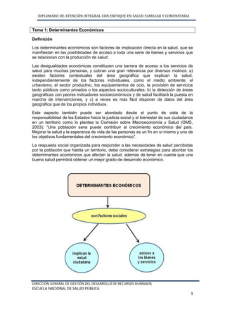 DIPLOMADO DE ATENCIÓN INTEGRAL CON ENFOQUE EN SALUD FAMILIAR Y COMUNITARIA
DIRECCIÓN GENERAL DE GESTIÓN DEL DESARROLLO DE RECURSOS HUMANOS
ESCUELA NACIONAL DE SALUD PÚBLICA
3
Tema 1: Determinantes Económicos
Definición
Los determinantes económicos son factores de implicación directa en la salud, que se
manifiestan en las posibilidades de acceso a toda una serie de bienes y servicios que
se relacionan con la producción de salud.
Las desigualdades económicas constituyen una barrera de acceso a los servicios de
salud para muchas personas, y cobran una gran relevancia por diversos motivos: a)
existen factores contextuales del área geográfica que explican la salud,
independientemente de los factores individuales, como el medio ambiente, el
urbanismo, el sector productivo, los equipamientos de ocio, la provisión de servicios
tanto públicos como privados o los aspectos socioculturales; b) la detección de áreas
geográficas con peores indicadores socioeconómicos y de salud facilitará la puesta en
marcha de intervenciones, y c) a veces es más fácil disponer de datos del área
geográfica que de los propios individuos.
Este aspecto también puede ser abordado desde el punto de vista de la
responsabilidad de los Estados hacia la justicia social y el bienestar de sus ciudadanos
en un territorio como lo plantea la Comisión sobre Macroeconomía y Salud (OMS,
2003): “Una población sana puede contribuir al crecimiento económico del país.
Mejorar la salud y la esperanza de vida de las personas es un fin en sí mismo y uno de
los objetivos fundamentales del crecimiento económico”.
La respuesta social organizada para responder a las necesidades de salud percibidas
por la población que habita un territorio, debe considerar estrategias para abordar los
determinantes económicos que afectan la salud, además de tener en cuenta que una
buena salud permitirá obtener un mejor grado de desarrollo económico.
 
