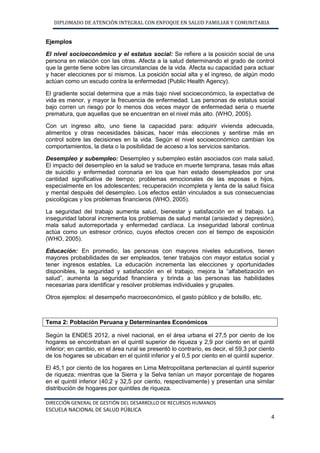 DIPLOMADO DE ATENCIÓN INTEGRAL CON ENFOQUE EN SALUD FAMILIAR Y COMUNITARIA
DIRECCIÓN GENERAL DE GESTIÓN DEL DESARROLLO DE RECURSOS HUMANOS
ESCUELA NACIONAL DE SALUD PÚBLICA
4
Ejemplos
El nivel socioeconómico y el estatus social: Se refiere a la posición social de una
persona en relación con las otras. Afecta a la salud determinando el grado de control
que la gente tiene sobre las circunstancias de la vida. Afecta su capacidad para actuar
y hacer elecciones por sí mismos. La posición social alta y el ingreso, de algún modo
actúan como un escudo contra la enfermedad (Public Health Agency).
El gradiente social determina que a más bajo nivel socioeconómico, la expectativa de
vida es menor, y mayor la frecuencia de enfermedad. Las personas de estatus social
bajo corren un riesgo por lo menos dos veces mayor de enfermedad seria o muerte
prematura, que aquellas que se encuentran en el nivel más alto. (WHO, 2005).
Con un ingreso alto, uno tiene la capacidad para: adquirir vivienda adecuada,
alimentos y otras necesidades básicas, hacer más elecciones y sentirse más en
control sobre las decisiones en la vida. Según el nivel socioeconómico cambian los
comportamientos, la dieta o la posibilidad de acceso a los servicios sanitarios.
Desempleo y subempleo: Desempleo y subempleo están asociados con mala salud.
El impacto del desempleo en la salud se traduce en muerte temprana, tasas más altas
de suicidio y enfermedad coronaria en los que han estado desempleados por una
cantidad significativa de tiempo; problemas emocionales de las esposas e hijos,
especialmente en los adolescentes; recuperación incompleta y lenta de la salud física
y mental después del desempleo. Los efectos están vinculados a sus consecuencias
psicológicas y los problemas financieros (WHO, 2005).
La seguridad del trabajo aumenta salud, bienestar y satisfacción en el trabajo. La
inseguridad laboral incrementa los problemas de salud mental (ansiedad y depresión),
mala salud autorreportada y enfermedad cardíaca. La inseguridad laboral continua
actúa como un estresor crónico, cuyos efectos crecen con el tiempo de exposición
(WHO, 2005).
Educación: En promedio, las personas con mayores niveles educativos, tienen
mayores probabilidades de ser empleados, tener trabajos con mayor estatus social y
tener ingresos estables. La educación incrementa las elecciones y oportunidades
disponibles, la seguridad y satisfacción en el trabajo, mejora la “alfabetización en
salud”, aumenta la seguridad financiera y brinda a las personas las habilidades
necesarias para identificar y resolver problemas individuales y grupales.
Otros ejemplos: el desempeño macroeconómico, el gasto público y de bolsillo, etc.
Tema 2: Población Peruana y Determinantes Económicos
Según la ENDES 2012, a nivel nacional, en el área urbana el 27,5 por ciento de los
hogares se encontraban en el quintil superior de riqueza y 2,9 por ciento en el quintil
inferior; en cambio, en el área rural se presentó lo contrario, es decir, el 59,3 por ciento
de los hogares se ubicaban en el quintil inferior y el 0,5 por ciento en el quintil superior.
El 45,1 por ciento de los hogares en Lima Metropolitana pertenecían al quintil superior
de riqueza; mientras que la Sierra y la Selva tenían un mayor porcentaje de hogares
en el quintil inferior (40,2 y 32,5 por ciento, respectivamente) y presentan una similar
distribución de hogares por quintiles de riqueza.
 
