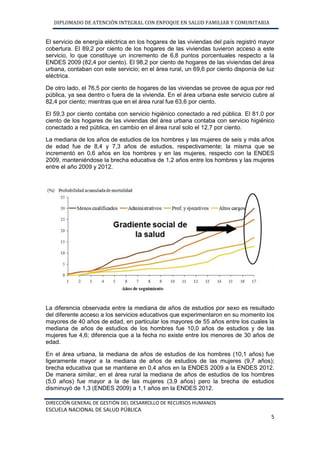 DIPLOMADO DE ATENCIÓN INTEGRAL CON ENFOQUE EN SALUD FAMILIAR Y COMUNITARIA
DIRECCIÓN GENERAL DE GESTIÓN DEL DESARROLLO DE RECURSOS HUMANOS
ESCUELA NACIONAL DE SALUD PÚBLICA
5
El servicio de energía eléctrica en los hogares de las viviendas del país registró mayor
cobertura. El 89,2 por ciento de los hogares de las viviendas tuvieron acceso a este
servicio, lo que constituye un incremento de 6,8 puntos porcentuales respecto a la
ENDES 2009 (82,4 por ciento). El 98,2 por ciento de hogares de las viviendas del área
urbana, contaban con este servicio; en el área rural, un 69,6 por ciento disponía de luz
eléctrica.
De otro lado, el 76,5 por ciento de hogares de las viviendas se provee de agua por red
pública, ya sea dentro o fuera de la vivienda. En el área urbana este servicio cubre al
82,4 por ciento; mientras que en el área rural fue 63,6 por ciento.
El 59,3 por ciento contaba con servicio higiénico conectado a red pública. El 81,0 por
ciento de los hogares de las viviendas del área urbana contaba con servicio higiénico
conectado a red pública, en cambio en el área rural solo el 12,7 por ciento.
La mediana de los años de estudios de los hombres y las mujeres de seis y más años
de edad fue de 8,4 y 7,3 años de estudios, respectivamente; la misma que se
incrementó en 0,6 años en los hombres y en las mujeres, respecto con la ENDES
2009, manteniéndose la brecha educativa de 1,2 años entre los hombres y las mujeres
entre el año 2009 y 2012.
La diferencia observada entre la mediana de años de estudios por sexo es resultado
del diferente acceso a los servicios educativos que experimentaron en su momento los
mayores de 40 años de edad, en particular los mayores de 55 años entre los cuales la
mediana de años de estudios de los hombres fue 10,0 años de estudios y de las
mujeres fue 4,6; diferencia que a la fecha no existe entre los menores de 30 años de
edad.
En el área urbana, la mediana de años de estudios de los hombres (10,1 años) fue
ligeramente mayor a la mediana de años de estudios de las mujeres (9,7 años);
brecha educativa que se mantiene en 0,4 años en la ENDES 2009 a la ENDES 2012.
De manera similar, en el área rural la mediana de años de estudios de los hombres
(5,0 años) fue mayor a la de las mujeres (3,9 años) pero la brecha de estudios
disminuyó de 1,3 (ENDES 2009) a 1,1 años en la ENDES 2012.
 