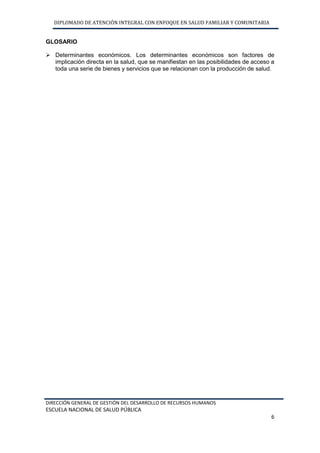DIPLOMADO DE ATENCIÓN INTEGRAL CON ENFOQUE EN SALUD FAMILIAR Y COMUNITARIA
DIRECCIÓN GENERAL DE GESTIÓN DEL DESARROLLO DE RECURSOS HUMANOS
ESCUELA NACIONAL DE SALUD PÚBLICA
6
GLOSARIO
 Determinantes económicos. Los determinantes económicos son factores de
implicación directa en la salud, que se manifiestan en las posibilidades de acceso a
toda una serie de bienes y servicios que se relacionan con la producción de salud.
 